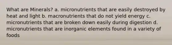 What are Minerals? a. micronutrients that are easily destroyed by heat and light b. macronutrients that do not yield energy c. micronutrients that are broken down easily during digestion d. micronutrients that are inorganic elements found in a variety of foods