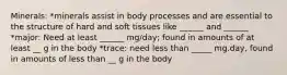 Minerals: *minerals assist in body processes and are essential to the structure of hard and soft tissues like ______ and ______ *major: Need at least ______ mg/day; found in amounts of at least __ g in the body *trace: need less than _____ mg.day, found in amounts of less than __ g in the body