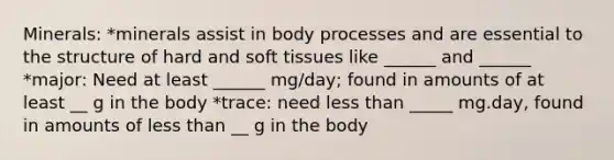 Minerals: *minerals assist in body processes and are essential to the structure of hard and soft tissues like ______ and ______ *major: Need at least ______ mg/day; found in amounts of at least __ g in the body *trace: need less than _____ mg.day, found in amounts of less than __ g in the body