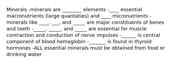 Minerals -minerals are ________ elements -____ essential macronutrients (large quantaties) and ____ micronutrients -minerals like ____, ___, and _____ are major constituents of bones and teeth -_____, _____, and _____ are essential for muscle contraction and conduction of nerve impulses -______ is central component of blood hemoglobin -_______ is found in thyroid hormones -ALL essential minerals must be obtained from food or drinking water