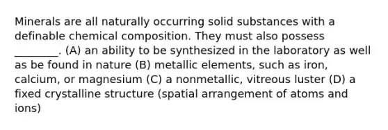 Minerals are all naturally occurring solid substances with a definable chemical composition. They must also possess ________. (A) an ability to be synthesized in the laboratory as well as be found in nature (B) metallic elements, such as iron, calcium, or magnesium (C) a nonmetallic, vitreous luster (D) a fixed crystalline structure (spatial arrangement of atoms and ions)