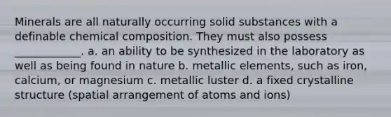 Minerals are all naturally occurring solid substances with a definable chemical composition. They must also possess ____________. a. an ability to be synthesized in the laboratory as well as being found in nature b. metallic elements, such as iron, calcium, or magnesium c. metallic luster d. a fixed crystalline structure (spatial arrangement of atoms and ions)