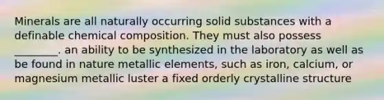 Minerals are all naturally occurring solid substances with a definable chemical composition. They must also possess ________. an ability to be synthesized in the laboratory as well as be found in nature metallic elements, such as iron, calcium, or magnesium metallic luster a fixed orderly crystalline structure