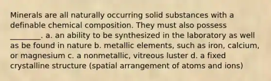 Minerals are all naturally occurring solid substances with a definable chemical composition. They must also possess ________. a. an ability to be synthesized in the laboratory as well as be found in nature b. metallic elements, such as iron, calcium, or magnesium c. a nonmetallic, vitreous luster d. a fixed crystalline structure (spatial arrangement of atoms and ions)