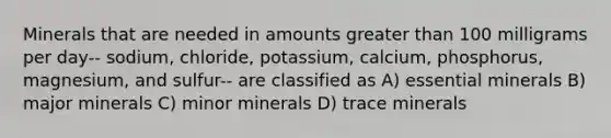 Minerals that are needed in amounts <a href='https://www.questionai.com/knowledge/ktgHnBD4o3-greater-than' class='anchor-knowledge'>greater than</a> 100 milligrams per day-- sodium, chloride, potassium, calcium, phosphorus, magnesium, and sulfur-- are classified as A) essential minerals B) major minerals C) minor minerals D) trace minerals