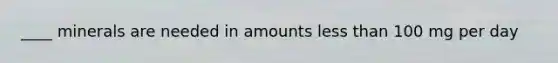 ____ minerals are needed in amounts less than 100 mg per day