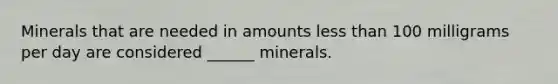 Minerals that are needed in amounts less than 100 milligrams per day are considered ______ minerals.