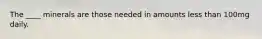 The ____ minerals are those needed in amounts less than 100mg daily.