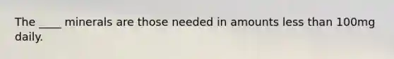 The ____ minerals are those needed in amounts less than 100mg daily.