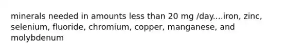 minerals needed in amounts less than 20 mg /day....iron, zinc, selenium, fluoride, chromium, copper, manganese, and molybdenum