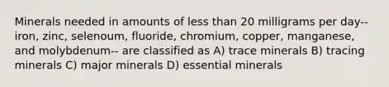 Minerals needed in amounts of <a href='https://www.questionai.com/knowledge/k7BtlYpAMX-less-than' class='anchor-knowledge'>less than</a> 20 milligrams per day-- iron, zinc, selenoum, fluoride, chromium, copper, manganese, and molybdenum-- are classified as A) trace minerals B) tracing minerals C) major minerals D) essential minerals