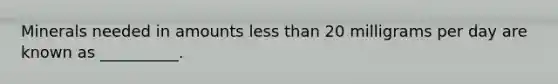 Minerals needed in amounts less than 20 milligrams per day are known as __________.