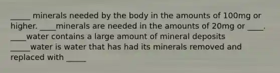 _____ minerals needed by the body in the amounts of 100mg or higher. ____minerals are needed in the amounts of 20mg or ____. ____water contains a large amount of mineral deposits _____water is water that has had its minerals removed and replaced with _____