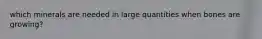 which minerals are needed in large quantities when bones are growing?