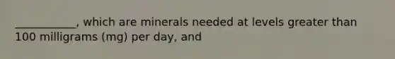 ___________, which are minerals needed at levels greater than 100 milligrams (mg) per day, and