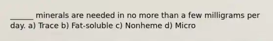 ______ minerals are needed in no more than a few milligrams per day. a) Trace b) Fat-soluble c) Nonheme d) Micro
