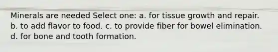 Minerals are needed Select one: a. for tissue growth and repair. b. to add flavor to food. c. to provide fiber for bowel elimination. d. for bone and tooth formation.