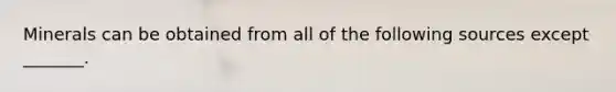 Minerals can be obtained from all of the following sources except _______.