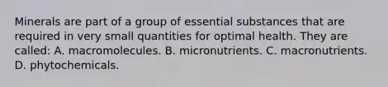 Minerals are part of a group of essential substances that are required in very small quantities for optimal health. They are called: A. macromolecules. B. micronutrients. C. macronutrients. D. phytochemicals.