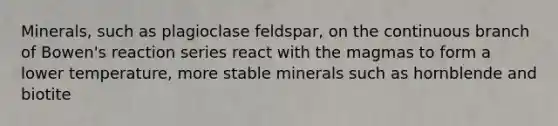 Minerals, such as plagioclase feldspar, on the continuous branch of Bowen's reaction series react with the magmas to form a lower temperature, more stable minerals such as hornblende and biotite