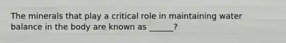 The minerals that play a critical role in maintaining water balance in the body are known as ______?