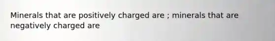 Minerals that are positively charged are ; minerals that are negatively charged are