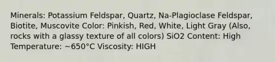 Minerals: Potassium Feldspar, Quartz, Na-Plagioclase Feldspar, Biotite, Muscovite Color: Pinkish, Red, White, Light Gray (Also, rocks with a glassy texture of all colors) SiO2 Content: High Temperature: ~650°C Viscosity: HIGH