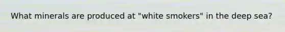 What minerals are produced at "white smokers" in the deep sea?