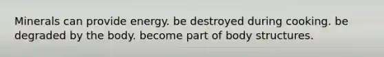 Minerals can ﻿﻿﻿﻿provide energy. ﻿﻿﻿be destroyed during cooking. ﻿﻿﻿be degraded by the body. ﻿﻿﻿become part of body structures.