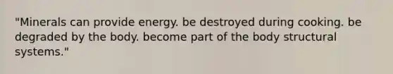 "Minerals can provide energy. be destroyed during cooking. be degraded by the body. become part of the body structural systems."