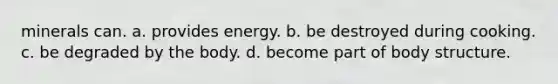 minerals can. a. provides energy. b. be destroyed during cooking. c. be degraded by the body. d. become part of body structure.