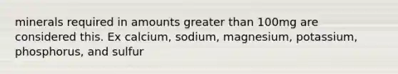 minerals required in amounts greater than 100mg are considered this. Ex calcium, sodium, magnesium, potassium, phosphorus, and sulfur