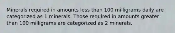 Minerals required in amounts less than 100 milligrams daily are categorized as 1 minerals. Those required in amounts greater than 100 milligrams are categorized as 2 minerals.