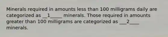 Minerals required in amounts <a href='https://www.questionai.com/knowledge/k7BtlYpAMX-less-than' class='anchor-knowledge'>less than</a> 100 milligrams daily are categorized as __1_____ minerals. Those required in amounts <a href='https://www.questionai.com/knowledge/ktgHnBD4o3-greater-than' class='anchor-knowledge'>greater than</a> 100 milligrams are categorized as ___2____ minerals.