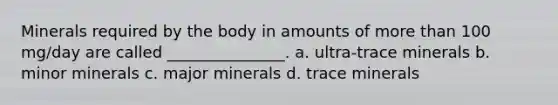 Minerals required by the body in amounts of more than 100 mg/day are called _______________. a. ultra-trace minerals b. minor minerals c. major minerals d. trace minerals