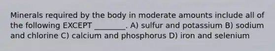 Minerals required by the body in moderate amounts include all of the following EXCEPT ________. A) sulfur and potassium B) sodium and chlorine C) calcium and phosphorus D) iron and selenium