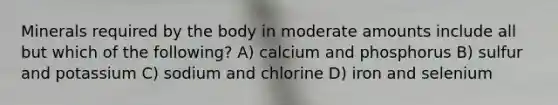 Minerals required by the body in moderate amounts include all but which of the following? A) calcium and phosphorus B) sulfur and potassium C) sodium and chlorine D) iron and selenium