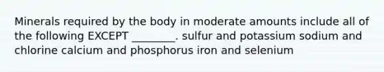 Minerals required by the body in moderate amounts include all of the following EXCEPT ________. sulfur and potassium sodium and chlorine calcium and phosphorus iron and selenium