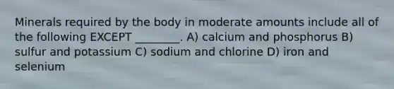 Minerals required by the body in moderate amounts include all of the following EXCEPT ________. A) calcium and phosphorus B) sulfur and potassium C) sodium and chlorine D) iron and selenium