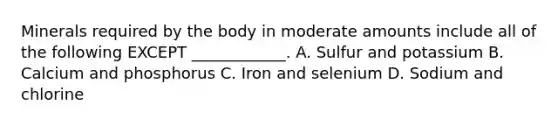 Minerals required by the body in moderate amounts include all of the following EXCEPT ____________. A. Sulfur and potassium B. Calcium and phosphorus C. Iron and selenium D. Sodium and chlorine