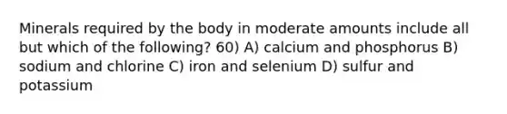 Minerals required by the body in moderate amounts include all but which of the following? 60) A) calcium and phosphorus B) sodium and chlorine C) iron and selenium D) sulfur and potassium