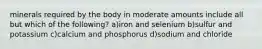 minerals required by the body in moderate amounts include all but which of the following? a)iron and selenium b)sulfur and potassium c)calcium and phosphorus d)sodium and chloride