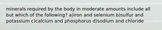 minerals required by the body in moderate amounts include all but which of the following? a)iron and selenium b)sulfur and potassium c)calcium and phosphorus d)sodium and chloride