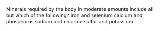 Minerals required by the body in moderate amounts include all but which of the following? iron and selenium calcium and phosphorus sodium and chlorine sulfur and potassium