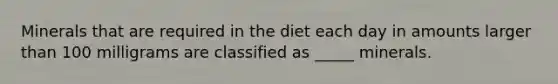 Minerals that are required in the diet each day in amounts larger than 100 milligrams are classified as _____ minerals.