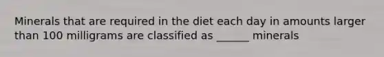 Minerals that are required in the diet each day in amounts larger than 100 milligrams are classified as ______ minerals