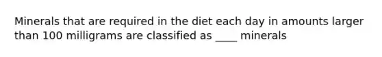 Minerals that are required in the diet each day in amounts larger than 100 milligrams are classified as ____ minerals