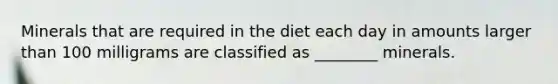 Minerals that are required in the diet each day in amounts larger than 100 milligrams are classified as ________ minerals.