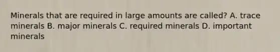 Minerals that are required in large amounts are called? A. trace minerals B. major minerals C. required minerals D. important minerals