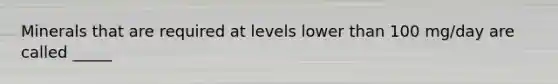 Minerals that are required at levels lower than 100 mg/day are called _____